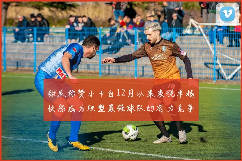 甜瓜称赞小卡自12月以来表现卓越快船成为联盟最强球队的有力竞争者