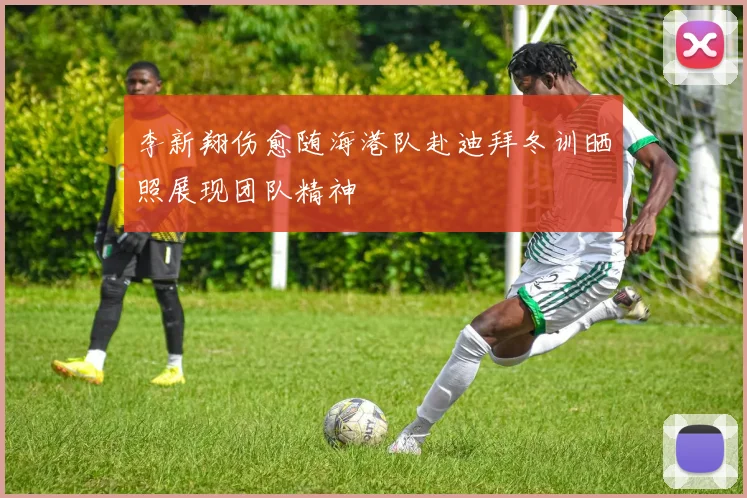 李新翔伤愈随海港队赴迪拜冬训晒照展现团队精神