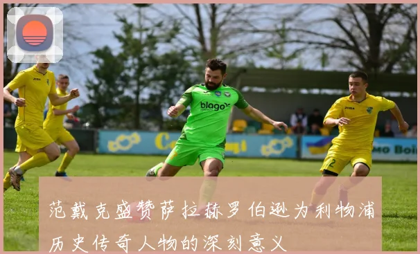 范戴克盛赞萨拉赫罗伯逊为利物浦历史传奇人物的深刻意义