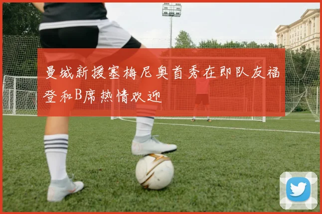 曼城新援塞梅尼奥首秀在即队友福登和B席热情欢迎