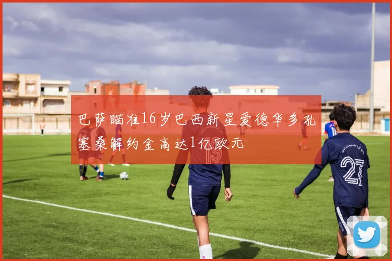 巴萨瞄准16岁巴西新星爱德华多孔塞桑解约金高达1亿欧元