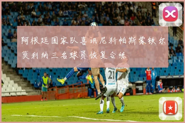 阿根廷国家队喜讯尼科帕斯蒙铁尔莫利纳三名球员恢复合练
