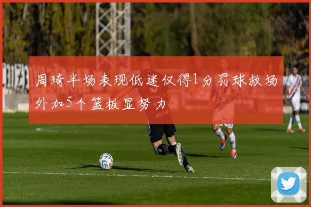 周琦半场表现低迷仅得1分罚球救场外加5个篮板显努力