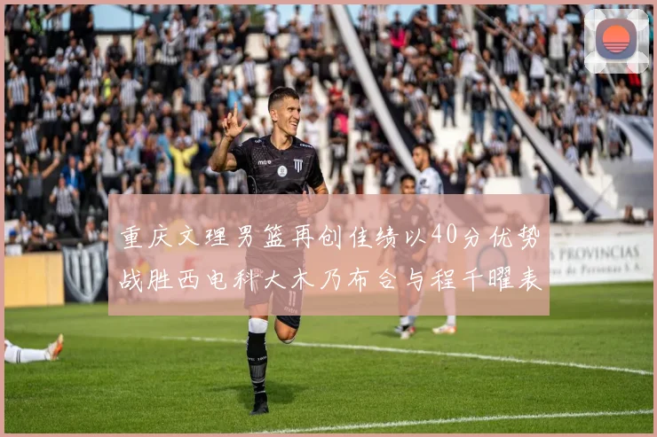 重庆文理男篮再创佳绩以40分优势战胜西电科大木乃布合与程千曜表现出色