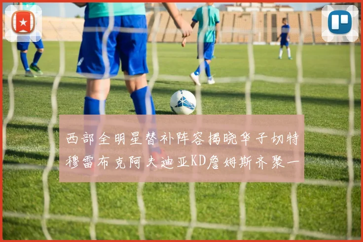西部全明星替补阵容揭晓华子切特穆雷布克阿夫迪亚KD詹姆斯齐聚一堂