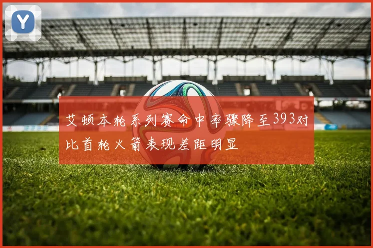 艾顿本轮系列赛命中率骤降至393对比首轮火箭表现差距明显