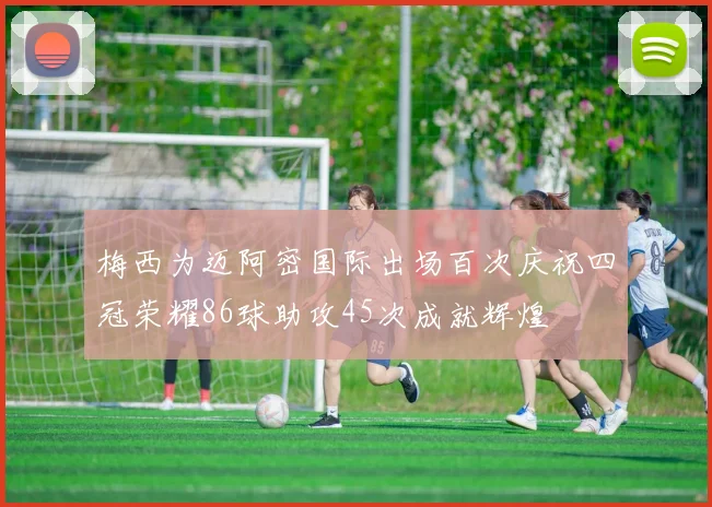 梅西为迈阿密国际出场百次庆祝四冠荣耀86球助攻45次成就辉煌