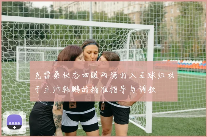 克雷桑状态回暖两场打入五球归功于主帅韩鹏的精准指导与调教