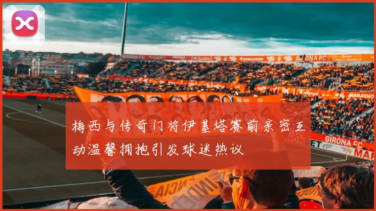 梅西与传奇门将伊基塔赛前亲密互动温馨拥抱引发球迷热议