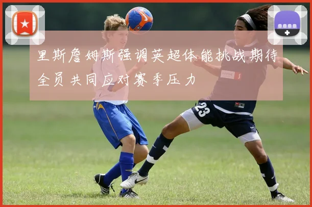 里斯詹姆斯强调英超体能挑战期待全员共同应对赛季压力
