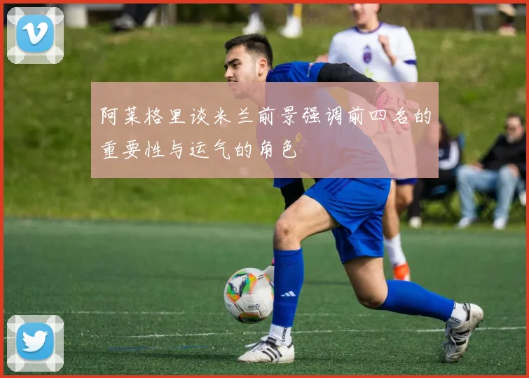 阿莱格里谈米兰前景强调前四名的重要性与运气的角色