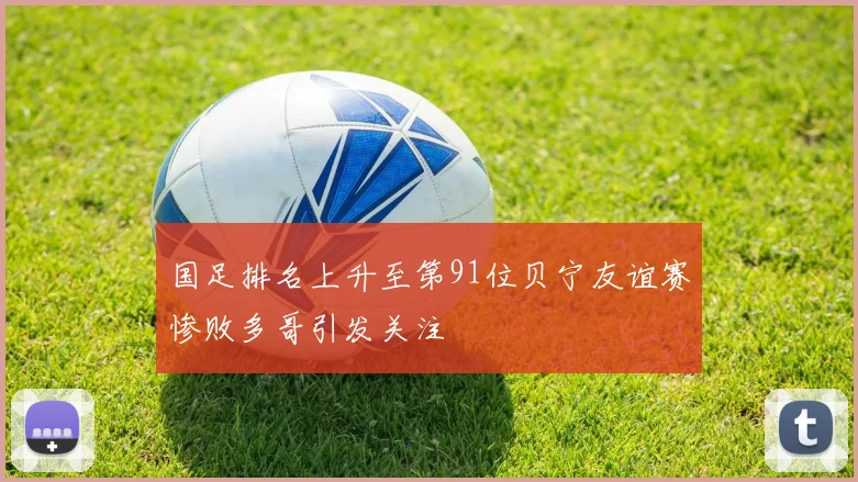 国足排名上升至第91位贝宁友谊赛惨败多哥引发关注