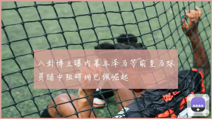 八卦博主曝内幕本泽马等前皇马球员暗中阻碍姆巴佩崛起
