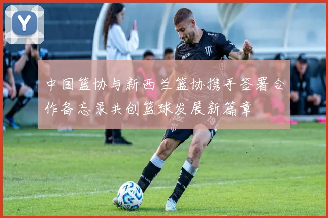 中国篮协与新西兰篮协携手签署合作备忘录共创篮球发展新篇章