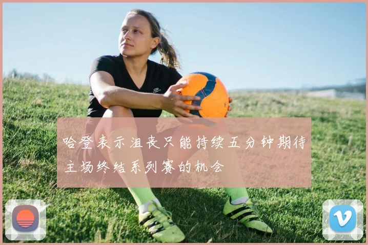 哈登表示沮丧只能持续五分钟期待主场终结系列赛的机会