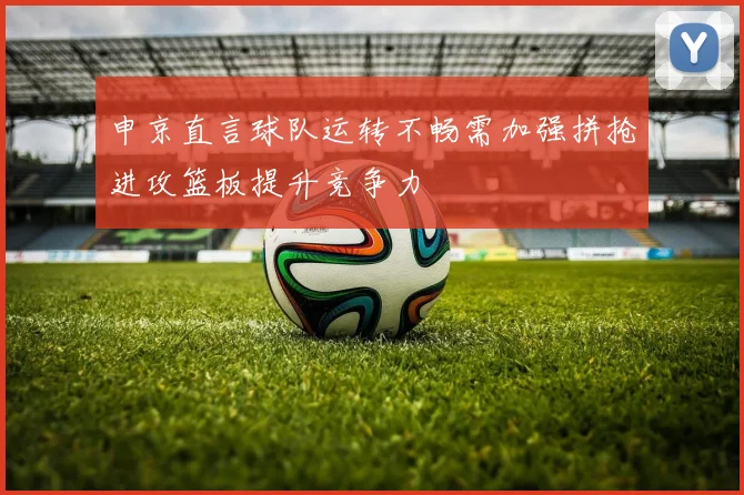 申京直言球队运转不畅需加强拼抢进攻篮板提升竞争力