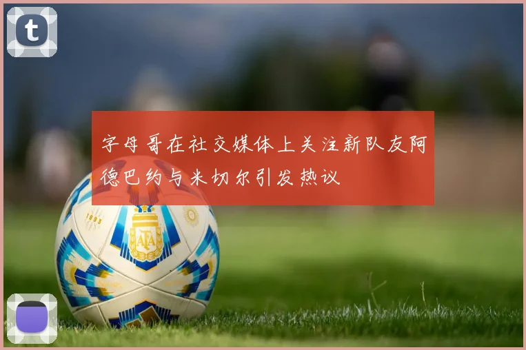 字母哥在社交媒体上关注新队友阿德巴约与米切尔引发热议