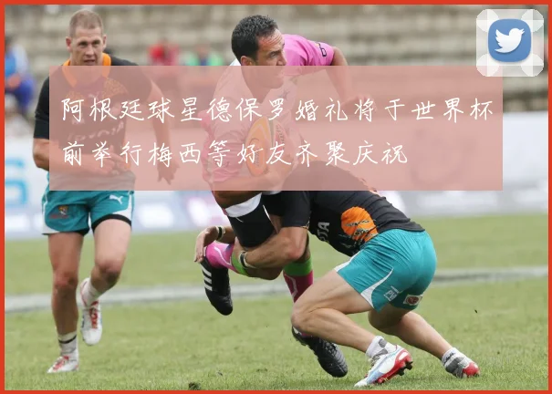 阿根廷球星德保罗婚礼将于世界杯前举行梅西等好友齐聚庆祝
