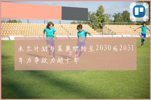 米兰计划与莱奥续约至2030或2031年力争效力超十年