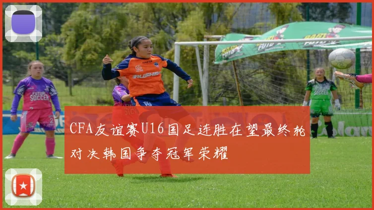 CFA友谊赛U16国足连胜在望最终轮对决韩国争夺冠军荣耀